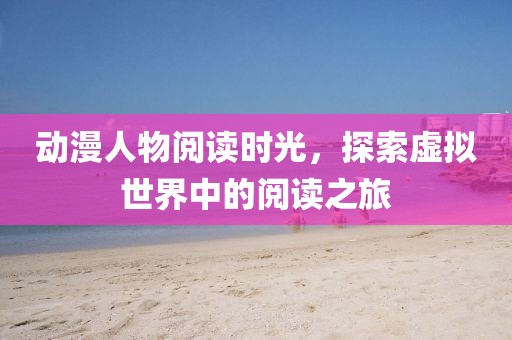 動(dòng)漫人物閱讀時(shí)光，探索虛擬世界中的閱讀之旅