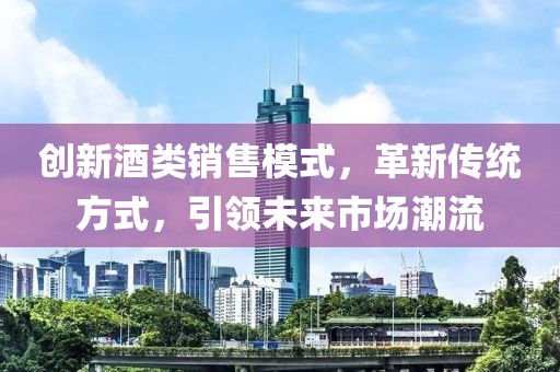 創(chuàng)新酒類銷售模式，革新傳統(tǒng)方式，引領(lǐng)未來市場潮流