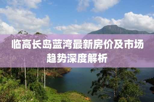 臨高長(zhǎng)島藍(lán)灣最新房?jī)r(jià)及市場(chǎng)趨勢(shì)深度解析