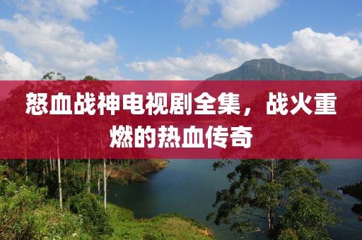 怒血戰(zhàn)神電視劇全集，戰(zhàn)火重燃的熱血傳奇