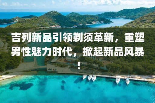 吉列新品引領剃須革新，重塑男性魅力時代，掀起新品風暴！
