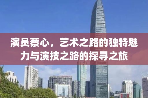 演員蔡心，藝術(shù)之路的獨特魅力與演技之路的探尋之旅