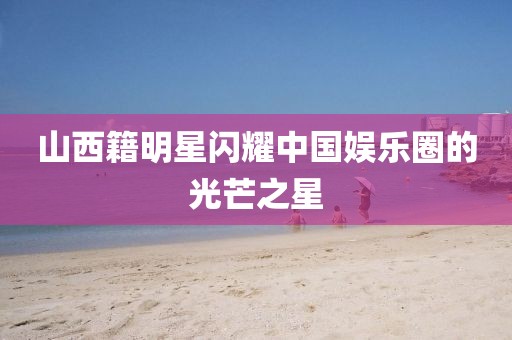 山西籍明星閃耀中國娛樂圈的光芒之星