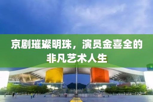 京劇璀璨明珠，演員金喜全的非凡藝術(shù)人生