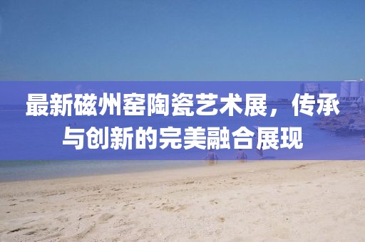 最新磁州窯陶瓷藝術(shù)展，傳承與創(chuàng)新的完美融合展現(xiàn)