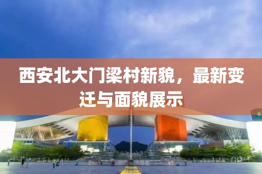 西安北大門梁村新貌，最新變遷與面貌展示
