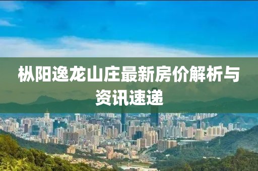 樅陽逸龍山莊最新房價(jià)解析與資訊速遞