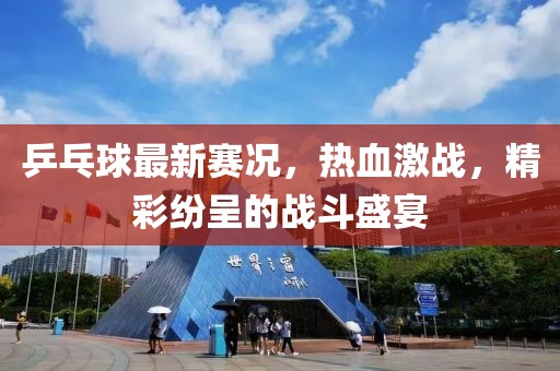 乒乓球最新賽況，熱血激戰(zhàn)，精彩紛呈的戰(zhàn)斗盛宴