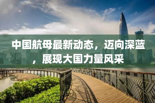 中國航母最新動態(tài)，邁向深藍(lán)，展現(xiàn)大國力量風(fēng)采
