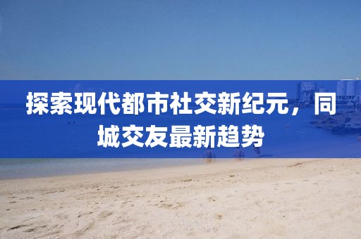 探索現(xiàn)代都市社交新紀(jì)元，同城交友最新趨勢(shì)
