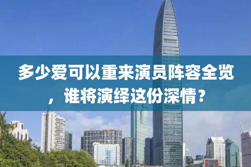 多少愛(ài)可以重來(lái)演員陣容全覽，誰(shuí)將演繹這份深情？