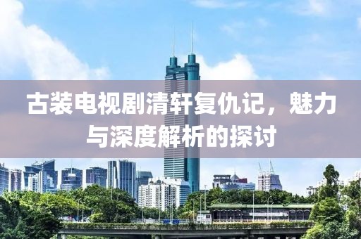 古裝電視劇清軒復(fù)仇記，魅力與深度解析的探討