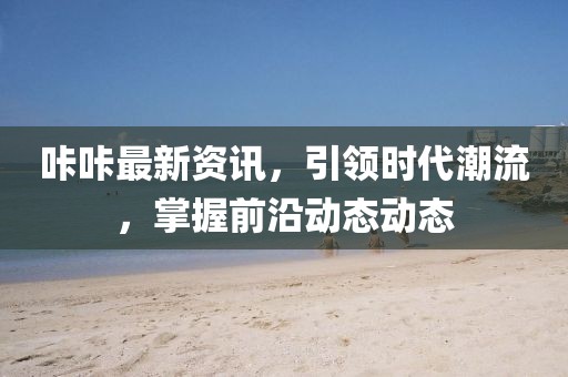 咔咔最新資訊，引領(lǐng)時代潮流，掌握前沿動態(tài)動態(tài)