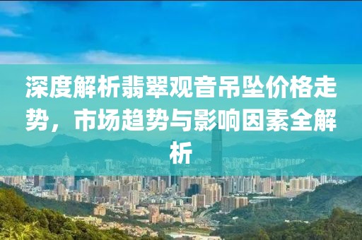 深度解析翡翠觀音吊墜價(jià)格走勢(shì)，市場(chǎng)趨勢(shì)與影響因素全解析