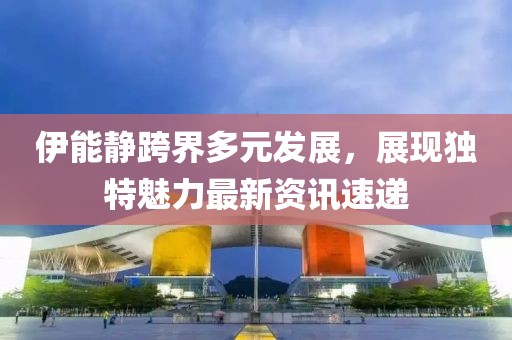 伊能靜跨界多元發(fā)展，展現(xiàn)獨(dú)特魅力最新資訊速遞