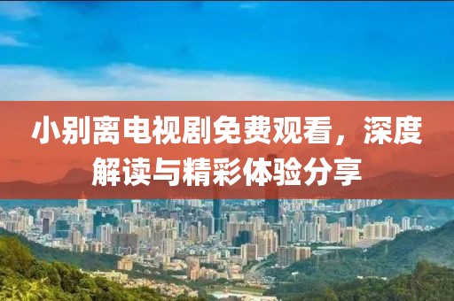 小別離電視劇免費觀看，深度解讀與精彩體驗分享