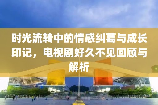 時光流轉中的情感糾葛與成長印記，電視劇好久不見回顧與解析