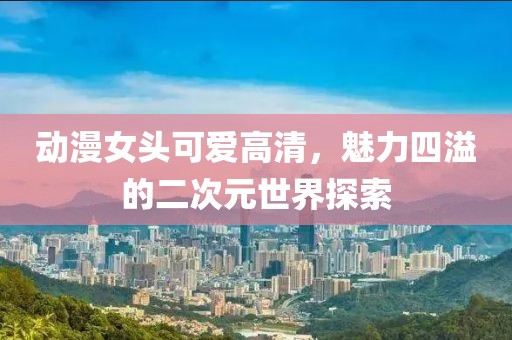 動(dòng)漫女頭可愛(ài)高清，魅力四溢的二次元世界探索