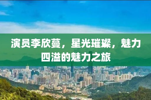 演員李欣蔓，星光璀璨，魅力四溢的魅力之旅