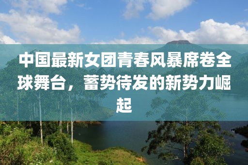 中國最新女團青春風暴席卷全球舞臺，蓄勢待發(fā)的新勢力崛起