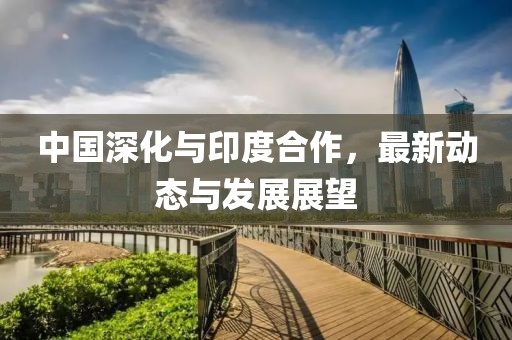 中國深化與印度合作，最新動態(tài)與發(fā)展展望