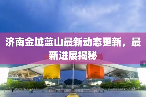 濟(jì)南金域藍(lán)山最新動態(tài)更新，最新進(jìn)展揭秘
