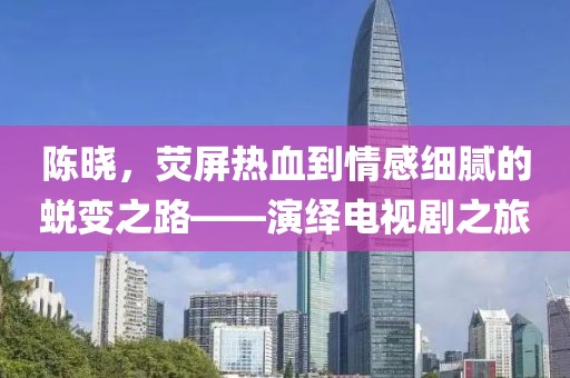 陳曉，熒屏熱血到情感細(xì)膩的蛻變之路——演繹電視劇之旅