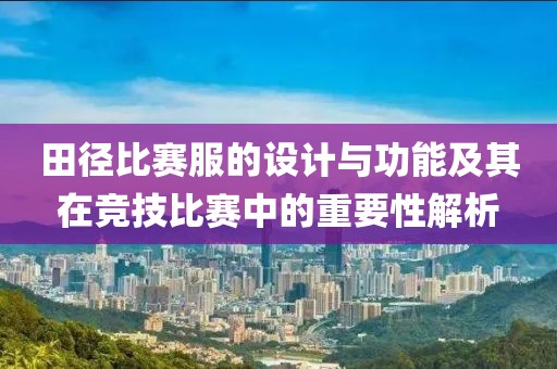 田徑比賽服的設(shè)計(jì)與功能及其在競(jìng)技比賽中的重要性解析