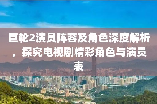 巨輪2演員陣容及角色深度解析，探究電視劇精彩角色與演員表