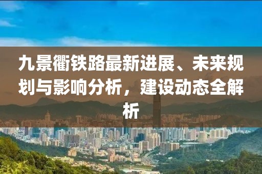 九景衢鐵路最新進(jìn)展、未來(lái)規(guī)劃與影響分析，建設(shè)動(dòng)態(tài)全解析