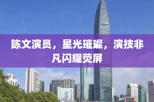 陳文演員，星光璀璨，演技非凡閃耀熒屏
