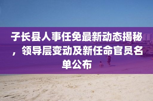 子長縣人事任免最新動態(tài)揭秘，領(lǐng)導(dǎo)層變動及新任命官員名單公布
