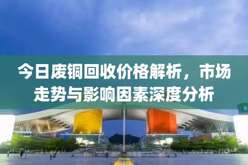 今日廢銅回收價格解析，市場走勢與影響因素深度分析