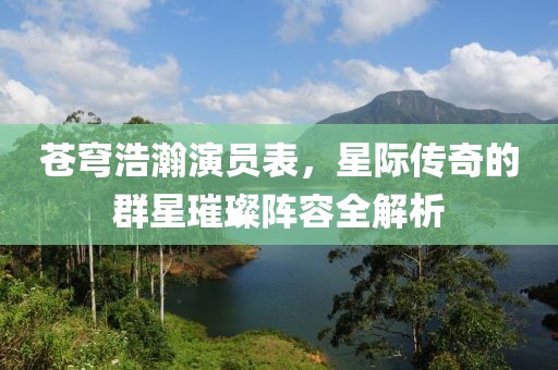 蒼穹浩瀚演員表，星際傳奇的群星璀璨陣容全解析