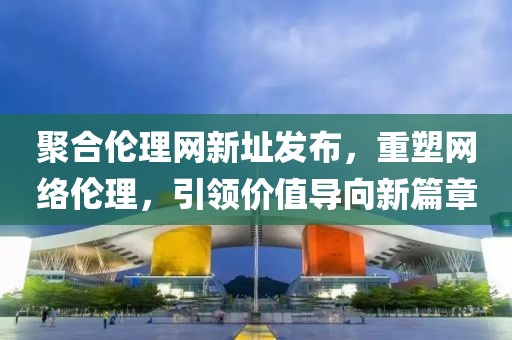 聚合倫理網新址發(fā)布，重塑網絡倫理，引領價值導向新篇章