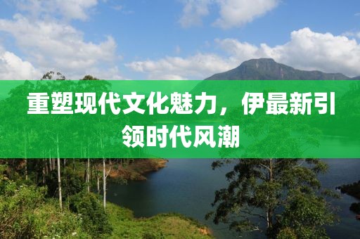 重塑現(xiàn)代文化魅力，伊最新引領(lǐng)時代風(fēng)潮