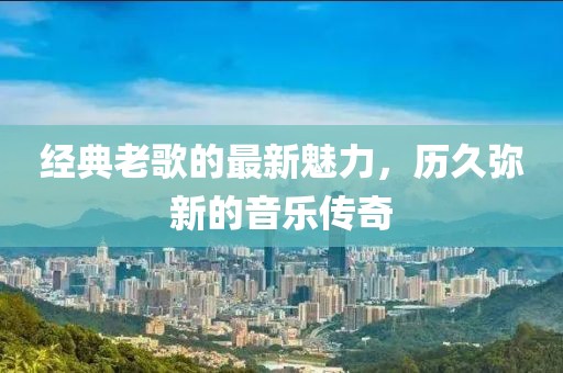 經(jīng)典老歌的最新魅力，歷久彌新的音樂傳奇
