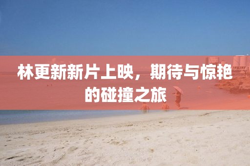 林更新新片上映，期待與驚艷的碰撞之旅