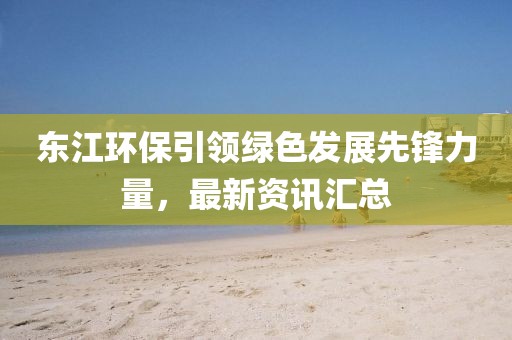 東江環(huán)保引領綠色發(fā)展先鋒力量，最新資訊匯總