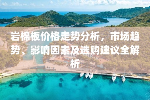 巖棉板價格走勢分析，市場趨勢、影響因素及選購建議全解析