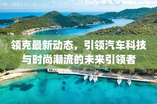 領(lǐng)克最新動(dòng)態(tài)，引領(lǐng)汽車科技與時(shí)尚潮流的未來(lái)引領(lǐng)者