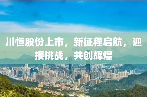 川恒股份上市，新征程啟航，迎接挑戰(zhàn)，共創(chuàng)輝煌