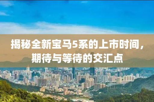 揭秘全新寶馬5系的上市時(shí)間，期待與等待的交匯點(diǎn)