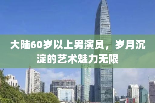 大陸60歲以上男演員，歲月沉淀的藝術(shù)魅力無限