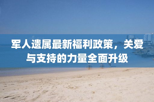 軍人遺屬最新福利政策，關(guān)愛與支持的力量全面升級