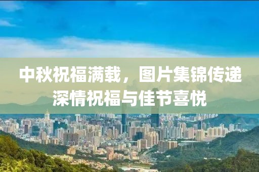中秋祝福滿載，圖片集錦傳遞深情祝福與佳節(jié)喜悅