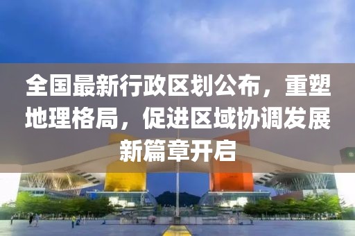 全國(guó)最新行政區(qū)劃公布，重塑地理格局，促進(jìn)區(qū)域協(xié)調(diào)發(fā)展新篇章開(kāi)啟