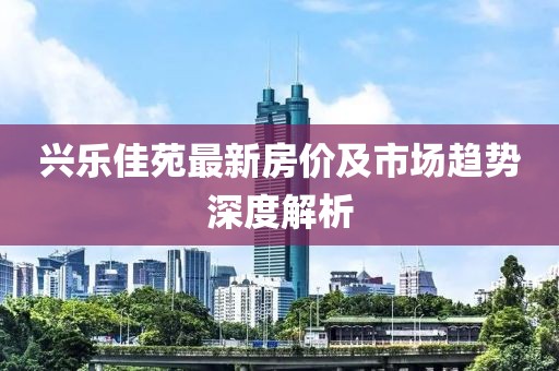 興樂佳苑最新房價及市場趨勢深度解析
