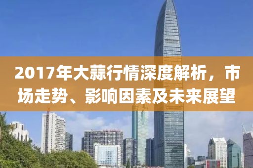 2017年大蒜行情深度解析，市場(chǎng)走勢(shì)、影響因素及未來展望