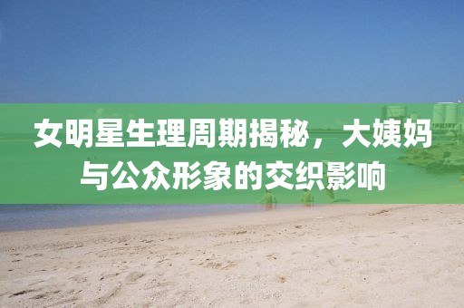 女明星生理周期揭秘，大姨媽與公眾形象的交織影響